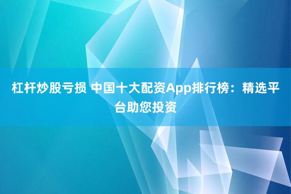 杠杆炒股亏损 中国十大配资App排行榜：精选平台助您投资