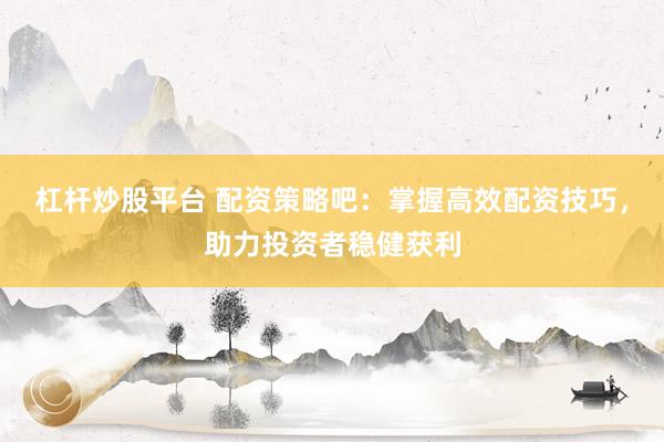 杠杆炒股平台 配资策略吧：掌握高效配资技巧，助力投资者稳健获利
