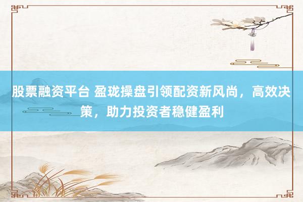 股票融资平台 盈珑操盘引领配资新风尚，高效决策，助力投资者稳健盈利