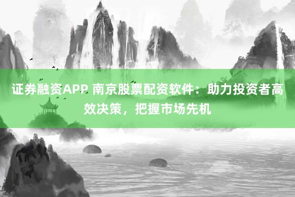 证券融资APP 南京股票配资软件：助力投资者高效决策，把握市场先机