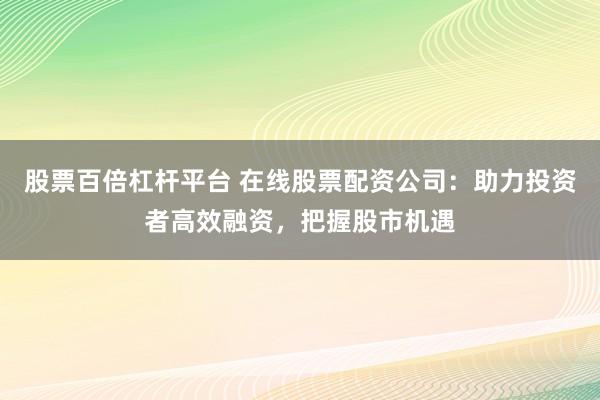 股票百倍杠杆平台 在线股票配资公司：助力投资者高效融资，把握股市机遇