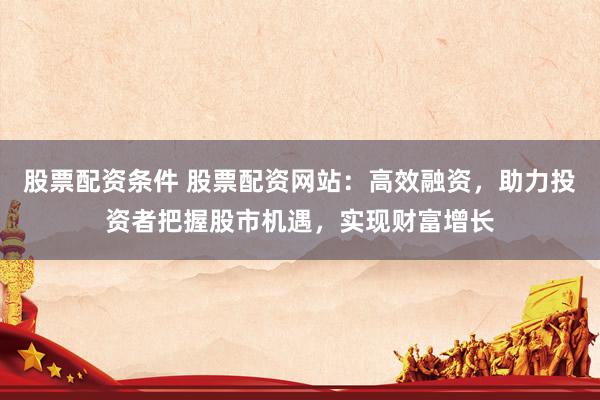 股票配资条件 股票配资网站：高效融资，助力投资者把握股市机遇，实现财富增长