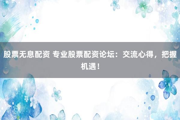股票无息配资 专业股票配资论坛：交流心得，把握机遇！