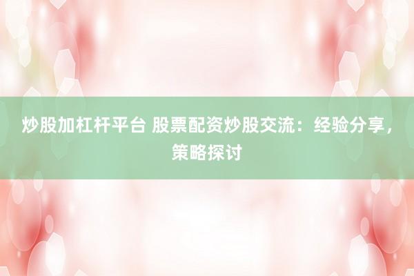 炒股加杠杆平台 股票配资炒股交流：经验分享，策略探讨