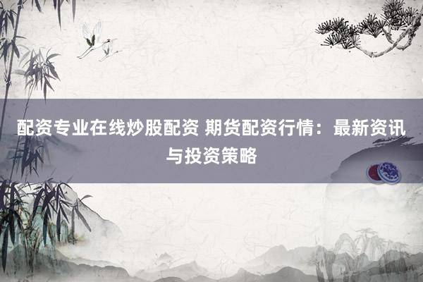 配资专业在线炒股配资 期货配资行情：最新资讯与投资策略