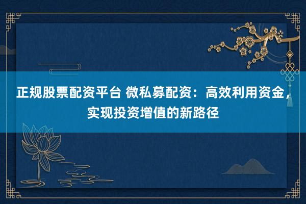 正规股票配资平台 微私募配资：高效利用资金，实现投资增值的新路径