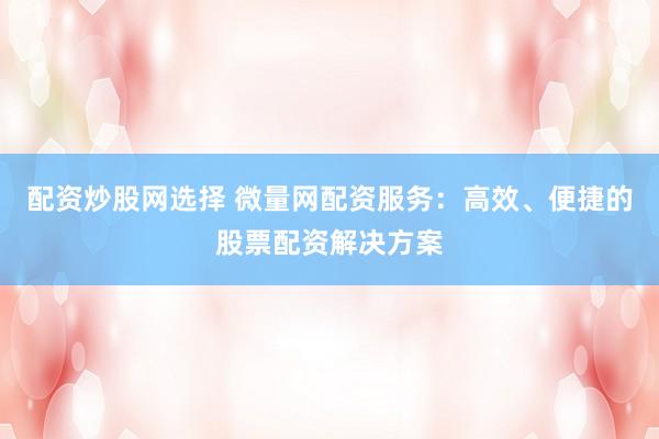 配资炒股网选择 微量网配资服务：高效、便捷的股票配资解决方案