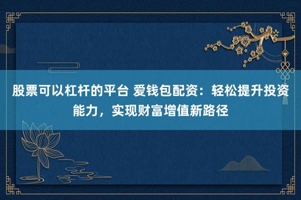 股票可以杠杆的平台 爱钱包配资：轻松提升投资能力，实现财富增值新路径