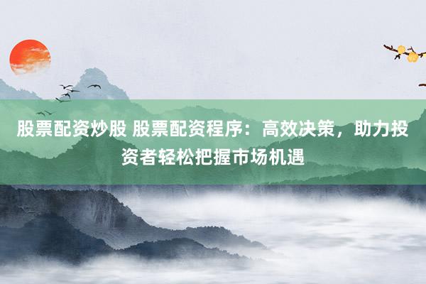 股票配资炒股 股票配资程序：高效决策，助力投资者轻松把握市场机遇