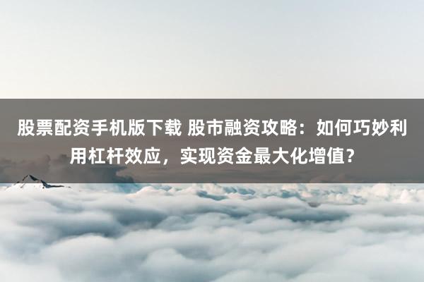 股票配资手机版下载 股市融资攻略：如何巧妙利用杠杆效应，实现资金最大化增值？