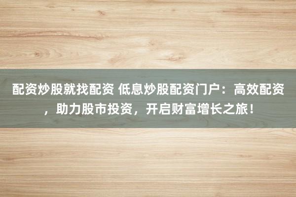 配资炒股就找配资 低息炒股配资门户：高效配资，助力股市投资，开启财富增长之旅！