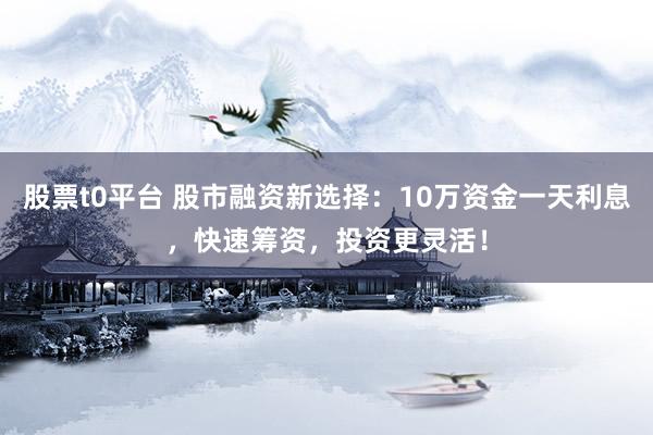 股票t0平台 股市融资新选择：10万资金一天利息，快速筹资，投资更灵活！