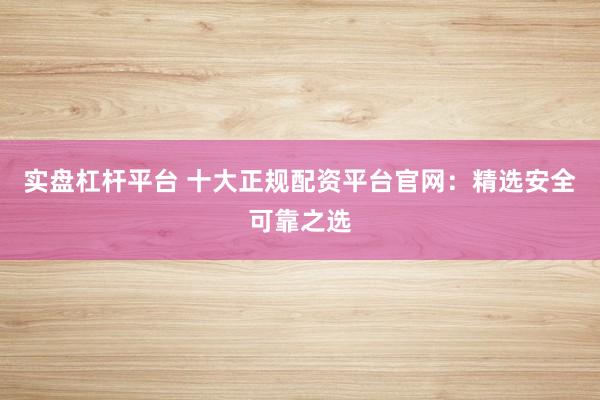 实盘杠杆平台 十大正规配资平台官网：精选安全可靠之选