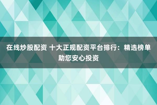 在线炒股配资 十大正规配资平台排行：精选榜单助您安心投资