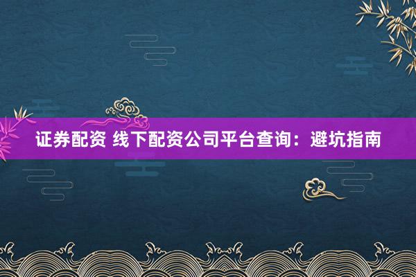证券配资 线下配资公司平台查询：避坑指南