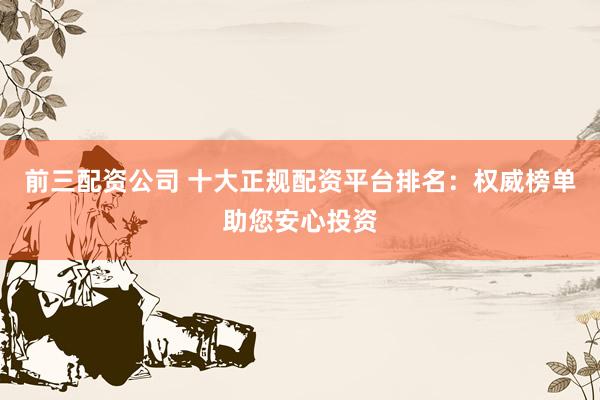 前三配资公司 十大正规配资平台排名：权威榜单助您安心投资