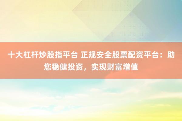 十大杠杆炒股指平台 正规安全股票配资平台：助您稳健投资，实现财富增值