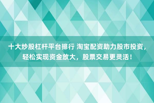 十大炒股杠杆平台排行 淘宝配资助力股市投资，轻松实现资金放大，股票交易更灵活！
