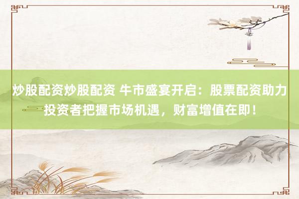 炒股配资炒股配资 牛市盛宴开启：股票配资助力投资者把握市场机遇，财富增值在即！