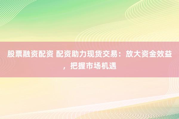 股票融资配资 配资助力现货交易：放大资金效益，把握市场机遇