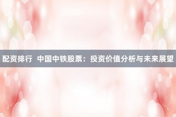配资排行  中国中铁股票：投资价值分析与未来展望