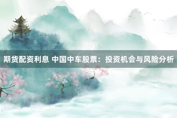 期货配资利息 中国中车股票：投资机会与风险分析