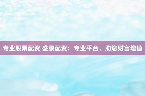 专业股票配资 盛鹏配资：专业平台，助您财富增值