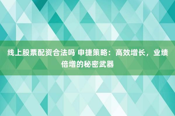 线上股票配资合法吗 申捷策略：高效增长，业绩倍增的秘密武器