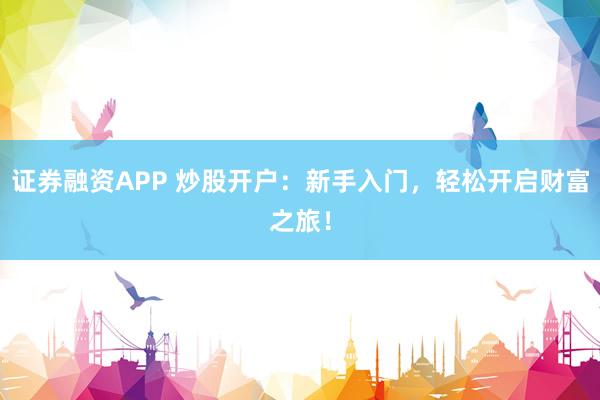 证券融资APP 炒股开户：新手入门，轻松开启财富之旅！