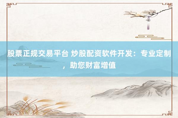 股票正规交易平台 炒股配资软件开发：专业定制，助您财富增值