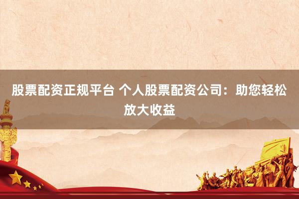 股票配资正规平台 个人股票配资公司：助您轻松放大收益