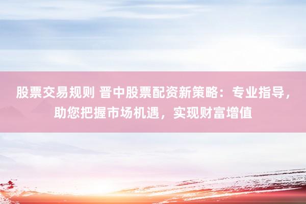 股票交易规则 晋中股票配资新策略：专业指导，助您把握市场机遇，实现财富增值