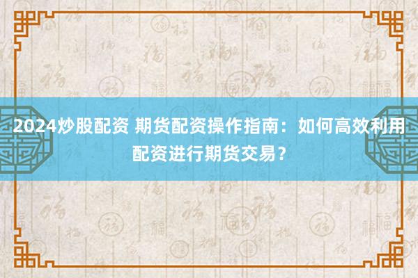 2024炒股配资 期货配资操作指南：如何高效利用配资进行期货交易？
