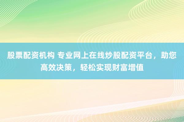 股票配资机构 专业网上在线炒股配资平台，助您高效决策，轻松实现财富增值