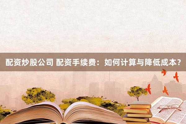 配资炒股公司 配资手续费：如何计算与降低成本？