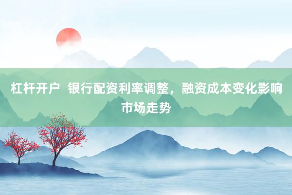 杠杆开户  银行配资利率调整，融资成本变化影响市场走势