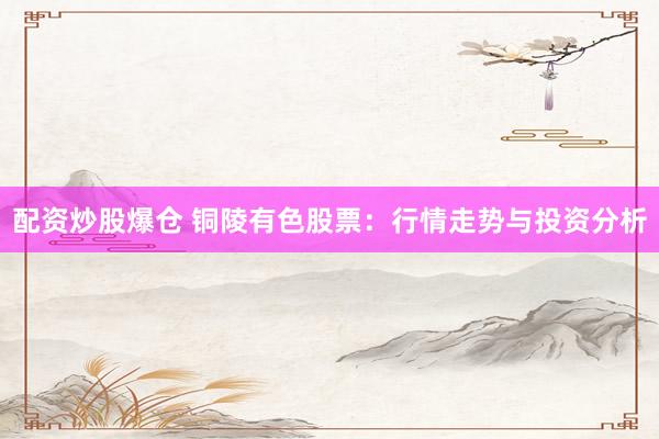 配资炒股爆仓 铜陵有色股票：行情走势与投资分析