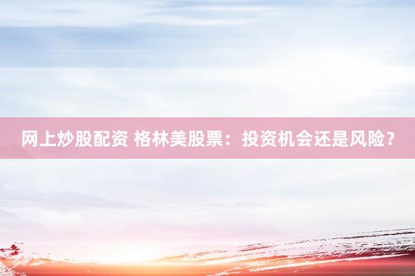 网上炒股配资 格林美股票：投资机会还是风险？