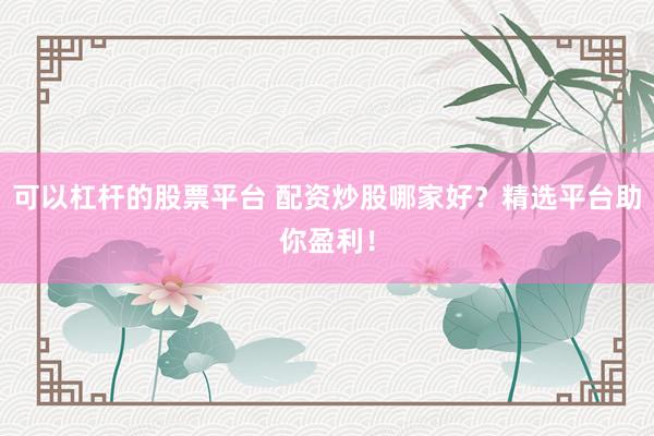 可以杠杆的股票平台 配资炒股哪家好？精选平台助你盈利！