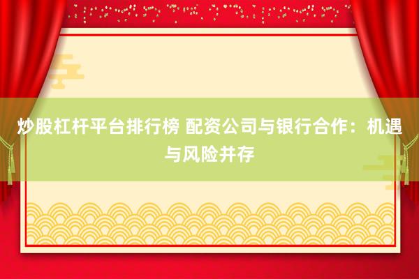 炒股杠杆平台排行榜 配资公司与银行合作：机遇与风险并存