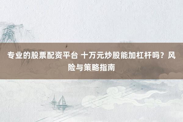 专业的股票配资平台 十万元炒股能加杠杆吗？风险与策略指南