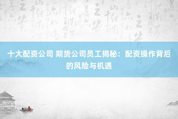 十大配资公司 期货公司员工揭秘：配资操作背后的风险与机遇