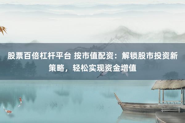 股票百倍杠杆平台 按市值配资：解锁股市投资新策略，轻松实现资金增值