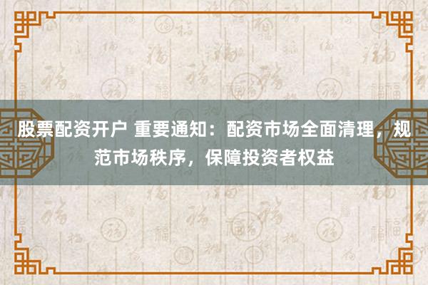 股票配资开户 重要通知：配资市场全面清理，规范市场秩序，保障投资者权益
