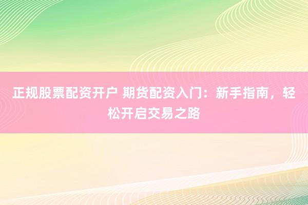 正规股票配资开户 期货配资入门：新手指南，轻松开启交易之路