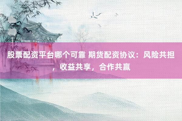 股票配资平台哪个可靠 期货配资协议：风险共担，收益共享，合作共赢