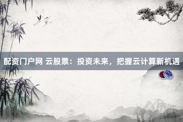 配资门户网 云股票：投资未来，把握云计算新机遇