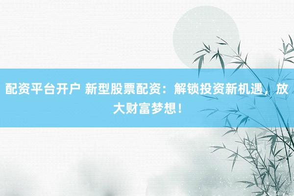 配资平台开户 新型股票配资：解锁投资新机遇，放大财富梦想！