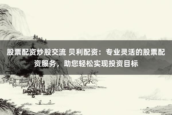 股票配资炒股交流 贝利配资：专业灵活的股票配资服务，助您轻松实现投资目标