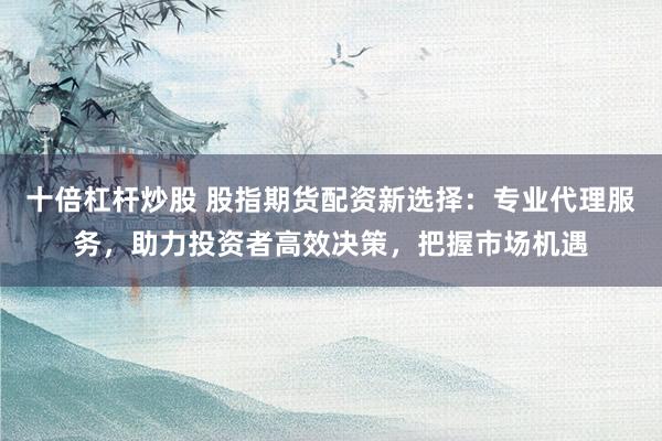 十倍杠杆炒股 股指期货配资新选择：专业代理服务，助力投资者高效决策，把握市场机遇